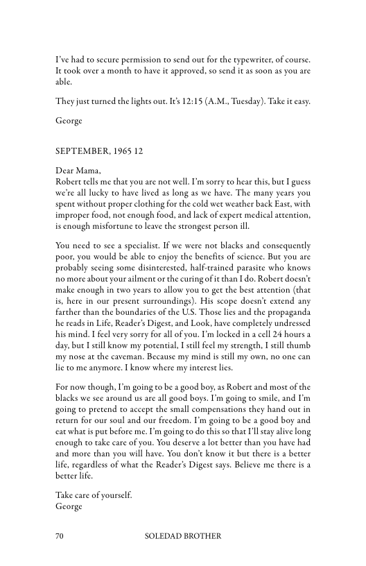 T've had to secure permission to send out for the typewriter, of course,
Ie took over a month to have ie approved, so send it as soon as you are
able,

‘They just urned the lights out I's 12:15 (A.M., Tuesday). Take it easy

George

SEPTEMBER, 1965 12

Dear Mama,
Robert tells me that you are not well. 'm sorry to hear this, but I guess
we're all lucky co have lived as long as we have. The many years you
spent without proper clothing for the cold wet weather back East, with
improper food, not enough food, and lack of expert medical attention,
is enough misfortune to leave the strongest person ill.

  

 

You need to see a specialist. IF we were not blacks and consequently
poor, you would be able to enjoy the benefits of science. But you are
probably seeing some disinterested, half-trained parasite who knows
rho more about yourailment or the curing of i than I do, Robert doesn’t
make enough in ewo years to allow you to get the best attention (that
is, here in our present surroundings). His scope doesn't extend any
farther than the boundaries of the U.S. Those lies and the propaganda
he reads in Life, Reader's Digest, and Look, have completely undressed
his mind. I feel very sorry forall of you. I'm locked in a cell 24 hours a
day, but I still know my potential, I still feel my strength, I still chumb
my nose at the caveman, Because my mind is still my own, no one can
lie to me anymore. I know where my interest lies

For now though, I’m going to be a good boy, as Robert and most of the
blacks we see around us are all good boys. I’m going to smile, and I'm
going to pretend to accept the small compensations they hand out in
return for our soul and our freedom. I'm going to be a good boy and
«eat what is put before me. I’m going to do this so chat I'll stay alive long
enough to take care of you. You deserve alot better than you have had
and more than you will have. You don’t know it but there is a becter
life, regardless of whae the Reader’s Digest says. Believe me there is a
better life

 

Take care of yourself.
George

70 SOLEDAD BROTHER
